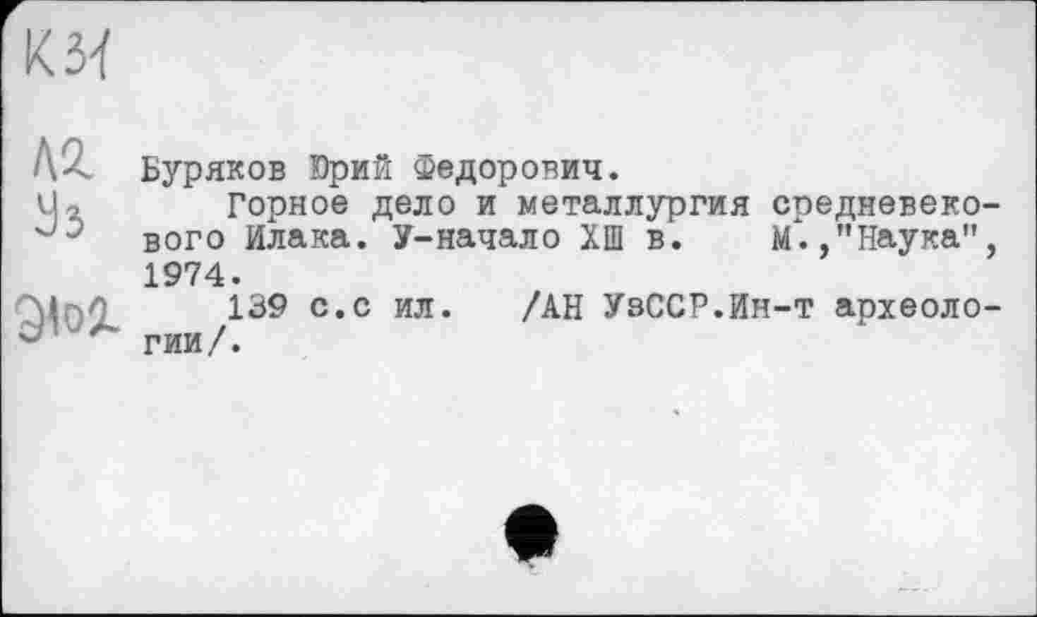 ﻿КЗЇ
лг
Ü3
Э<о2-
Буряков Юрий Федорович.
Горное дело и металлургия средневеко вого Илака. У-начало ХШ в. М.,’’Наука" 1974.
139 с.с ил. /АН УзССР.Ин-т археоло гии/.